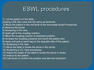 ESWL proceduresESWL procedures
1) Lie the patient on the table.
2)Using LCM, iliac crest and the spine as landmark
3) Move the patient in the mid level of the removable broad Procedures.
4) Remove the broad.
5) Screening in PA view.
6) Apply gel to the coupling cushion.
7) Move the coupling cushion to treatment position.
8) Increase the coupling pressure and touch the patient skin.
9) Apply soft pad or sand bag on the opposite side of the patient.
10) Screening in PA view.
11) Move the table to locate the stone in the center.
12) Screening in CC View procedures .
13) Adjust the height of the table to locate the stone in center.
14) Instruct to the patient.
15) Call doctor to confirm the position and start the treatment
 