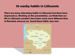 10 wacky habits in Lithuania There are many interesting habits in Lithuania but these have impressed us. Working at this presentation, we think that our life in Lithuania wouldn't have been much more different than in Romania, because we  found these habits very nice. 