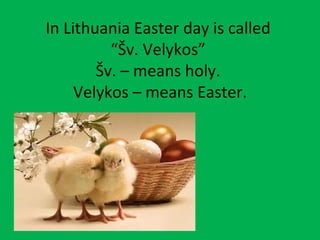 In Lithuania Easter day is called
          “Šv. Velykos”
        Šv. – means holy.
     Velykos – means Easter.
 