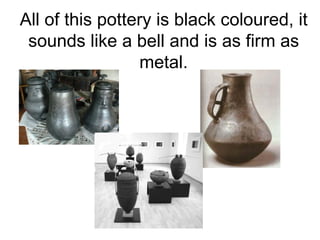 All of this pottery is black coloured, it
 sounds like a bell and is as firm as
                 metal.
 