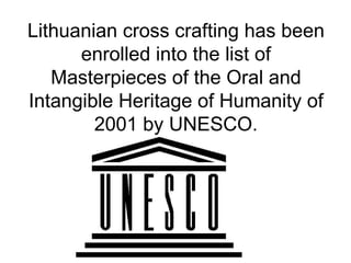 Lithuanian cross crafting has been
      enrolled into the list of
   Masterpieces of the Oral and
Intangible Heritage of Humanity of
        2001 by UNESCO.
 