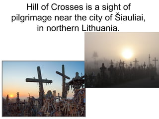Hill of Crosses is a sight of
pilgrimage near the city of Šiauliai,
       in northern Lithuania.
 