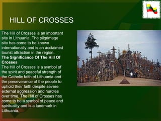 HILL OF CROSSES
The Hill of Crosses is an important
site in Lithuania. The pilgrimage
site has come to be known
internationally and is an acclaimed
tourist attraction in the region.
The Significance Of The Hill Of
Crosses
The Hill of Crosses is a symbol of
the spirit and peaceful strength of
the Catholic faith of Lithuania and
the perseverance of the people to
uphold their faith despite severe
external aggression and hurdles
over time. The Hill of Crosses has
come to be a symbol of peace and
spirituality and is a landmark in
Lithuania.
 