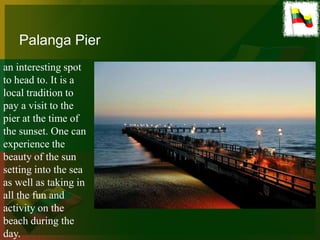 Palanga Pier
an interesting spot
to head to. It is a
local tradition to
pay a visit to the
pier at the time of
the sunset. One can
experience the
beauty of the sun
setting into the sea
as well as taking in
all the fun and
activity on the
beach during the
day.
 