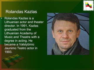 Rolandas Kazlas
• Rolandas Kazlas is a
  Lithuanian actor and theater
  director. In 1991, Kazlas
  graduated from the
  Lithuanian Academy of
  Music and Theatre with a
  degree in acting. He
  became a Valstybinio
  Jaunimo Teatro actor in
  1993.
 