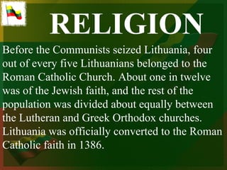 RELIGION
Before the Communists seized Lithuania, four
out of every five Lithuanians belonged to the
Roman Catholic Church. About one in twelve
was of the Jewish faith, and the rest of the
population was divided about equally between
the Lutheran and Greek Orthodox churches.
Lithuania was officially converted to the Roman
Catholic faith in 1386.
 