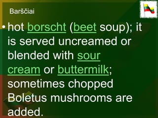 Barščiai

• hot borscht (beet soup); it
  is served uncreamed or
  blended with sour
  cream or buttermilk;
  sometimes chopped
  Boletus mushrooms are
  added.
 