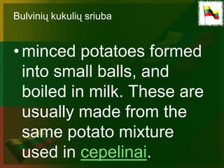 Bulvinių kukulių sriuba


• minced potatoes formed
  into small balls, and
  boiled in milk. These are
  usually made from the
  same potato mixture
  used in cepelinai.
 