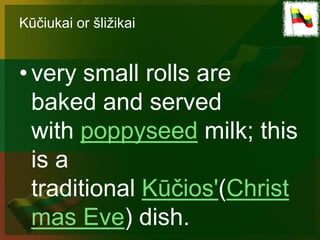 Kūčiukai or šližikai


• very small rolls are
  baked and served
  with poppyseed milk; this
  is a
  traditional Kūčios'(Christ
  mas Eve) dish.
 