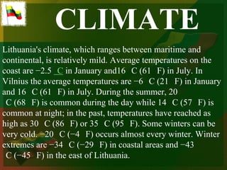 CLIMATE
Lithuania's climate, which ranges between maritime and
continental, is relatively mild. Average temperatures on the
coast are −2.5 C in January and16 C (61 F) in July. In
Vilnius the average temperatures are −6 C (21 F) in January
and 16 C (61 F) in July. During the summer, 20
 C (68 F) is common during the day while 14 C (57 F) is
common at night; in the past, temperatures have reached as
high as 30 C (86 F) or 35 C (95 F). Some winters can be
very cold. −20 C (−4 F) occurs almost every winter. Winter
extremes are −34 C (−29 F) in coastal areas and −43
 C (−45 F) in the east of Lithuania.
 