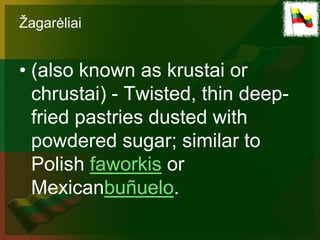 Žagarėliai


• (also known as krustai or
  chrustai) - Twisted, thin deep-
  fried pastries dusted with
  powdered sugar; similar to
  Polish faworkis or
  Mexicanbuñuelo.
 