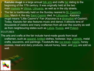 • Kaziuko mugė is a large annual folk arts and crafts fair dating to the
  beginning of the 17th century. It was originally held at the two
  main markets in Vilnius, Lithuania, as well as in the city streets.
• The fair is traditionally held on the Sunday nearest to St. Casimir's
  Day, March 4, the day Saint Casimir died. In Lithuanian, Kaziukio
  mugė means "Little Casimir's" Fair (Kaziukas is a diminutive of Casimir).
  Today, Kaziuko fair also features music and dance; it attracts tens of
  thousands of visitors and many craftsmen from all over the country as well
  as from neighbouring states such as Latvia, Russia, and Poland.
FEATURES
The arts and crafts at the fair include hand-made goods from local
  craftsmen, such as apparel, knitted clothes, footwear, toys, utensils, metal
  crafts, souvenirs, and paintings. Foodstuffs like rye bread, bagels, honey
  cookies, meat and dairy products, natural honey, beer, and gira are sold as
  well.
 