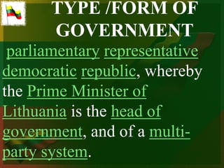 TYPE /FORM OF
       GOVERNMENT
 parliamentary representative
democratic republic, whereby
the Prime Minister of
Lithuania is the head of
government, and of a multi-
party system.
 