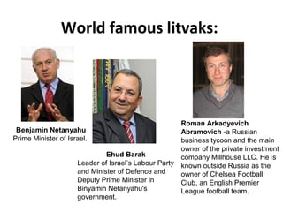 World famous litvaks:
Benjamin Netanyahu
Prime Minister of Israel.
Ehud Barak
Leader of Israel’s Labour Party
and Minister of Defence and
Deputy Prime Minister in
Binyamin Netanyahu's
government.
Roman Arkadyevich
Abramovich -a Russian
business tycoon and the main
owner of the private investment
company Millhouse LLC. He is
known outside Russia as the
owner of Chelsea Football
Club, an English Premier
League football team.
 