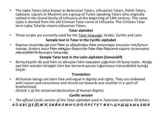 • The Lipka Tatars (also known as Belarusian Tatars, Lithuanian Tatars, Polish Tatars,
Lipkowie, Lipcani or Muślimi) are a group of Turkic-speaking Tatars who originally
settled in the Grand Duchy of Lithuania at the beginning of 14th century. The name
Lipka is derived from the old Crimean Tatar name of Lithuania. The Crimean Tatar
term Lipka Tatarłar means Lithuanian Tatars.
Tatar alphabet
• Three scripts are currently used for the Tatar language: Arabic, Cyrillic and Latin
Sample text in Tatar in the Cyrillic alphabet
• Барлык кешел р д азат м з абруйлары м хокуклары ягыннан ти бупыпә ә һә ү һә ң
туапар. Аларга акыл м в дан бирелг н м б р-б рсен карата туганнарчаһә өҗ ә һә ә ә ә
м нас б тт булырга тиешл р.ө ә ә ә ә
Sample Tatar text in the Latin alphabet (Zamanälif)
• Barlıq keşelär dä azat häm üz abruyları häm xoquqları yağınnan tiñ bulıp tualar. Alarğa
aqıl häm wöcdan birelgän häm ber-bersenä qarata tuğannarça mönasäbättä bulırğa
tieşlär
Translation
• All human beings are born free and equal in dignity and rights. They are endowed
with reason and conscience and should act towards one another in a spirit of
brotherhood.
(Article 1 of the Universal Declaration of Human Rights)
Cyrillic version
• The official Cyrilic version of the Tatar alphabet used in Tatarstan contains 39 letters:
А Б В Г Д Е (Ё) Ж З И Й К Л М Н О П Р С Т У Ф Х Ц Ч Ш Щ Ъ Ы Ь Э Ю ЯӘ Җ Ң Ө Ү Һ
 