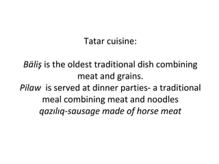 Tatar cuisine:
Bäliş is the oldest traditional dish combining
meat and grains.
Pilaw is served at dinner parties- a traditional
meal combining meat and noodles
qazılıq-sausage made of horse meat
 