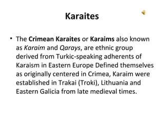 Karaites
• The Crimean Karaites or Karaims also known
as Karaim and Qarays, are ethnic group
derived from Turkic-speaking adherents of
Karaism in Eastern Europe Defined themselves
as originally centered in Crimea, Karaim were
established in Trakai (Troki), Lithuania and
Eastern Galicia from late medieval times.
 