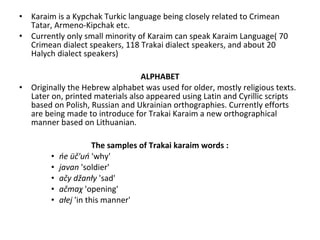 • Karaim is a Kypchak Turkic language being closely related to Crimean
Tatar, Armeno-Kipchak etc.
• Currently only small minority of Karaim can speak Karaim Language( 70
Crimean dialect speakers, 118 Trakai dialect speakers, and about 20
Halych dialect speakers)
ALPHABET
• Originally the Hebrew alphabet was used for older, mostly religious texts.
Later on, printed materials also appeared using Latin and Cyrillic scripts
based on Polish, Russian and Ukrainian orthographies. Currently efforts
are being made to introduce for Trakai Karaim a new orthographical
manner based on Lithuanian.
The samples of Trakai karaim words :
• ńe üč'uń 'why'
• javan 'soldier'
• ačy džanły 'sad'
• ačmaχ 'opening'
• ałej 'in this manner'
 