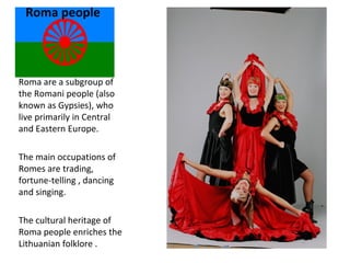 Roma people
Roma are a subgroup of
the Romani people (also
known as Gypsies), who
live primarily in Central
and Eastern Europe.
The main occupations of
Romes are trading,
fortune-telling , dancing
and singing.
The cultural heritage of
Roma people enriches the
Lithuanian folklore .
 