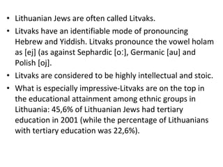 • Lithuanian Jews are often called Litvaks.
• Litvaks have an identifiable mode of pronouncing
Hebrew and Yiddish. Litvaks pronounce the vowel holam
as [ej] (as against Sephardic [o ], Germanic [au] andː
Polish [oj].
• Litvaks are considered to be highly intellectual and stoic.
• What is especially impressive-Litvaks are on the top in
the educational attainment among ethnic groups in
Lithuania: 45,6% of Lithuanian Jews had tertiary
education in 2001 (while the percentage of Lithuanians
with tertiary education was 22,6%).
 