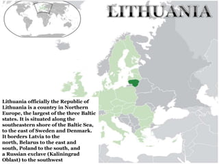 Lithuania officially the Republic of
Lithuania is a country in Northern
Europe, the largest of the three Baltic
states. It is situated along the
southeastern shore of the Baltic Sea,
to the east of Sweden and Denmark.
It borders Latvia to the
north, Belarus to the east and
south, Poland to the south, and
a Russian exclave (Kaliningrad
Oblast) to the southwest
 