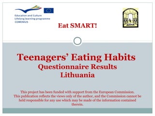 Eat SMART!

Teenagers’ Eating Habits
Questionnaire Results
Lithuania
This project has been funded with support from the European Commission.
This publication reflects the views only of the author, and the Commission cannot be
held responsible for any use which may be made of the information contained
therein.

 