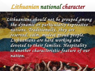 Lithuanians should not be grouped among
the dynamic or particularly expressive
nations. Traditionally, they are
reserved, calm, modest proud people.
Lithuanians are hard working and
devoted to their families. Hospitality
is another characteristic feature of our
nation.

 