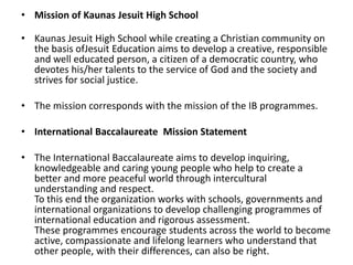 • Mission of Kaunas Jesuit High School
• Kaunas Jesuit High School while creating a Christian community on
the basis ofJesuit Education aims to develop a creative, responsible
and well educated person, a citizen of a democratic country, who
devotes his/her talents to the service of God and the society and
strives for social justice.
• The mission corresponds with the mission of the IB programmes.
• International Baccalaureate Mission Statement
• The International Baccalaureate aims to develop inquiring,
knowledgeable and caring young people who help to create a
better and more peaceful world through intercultural
understanding and respect.
To this end the organization works with schools, governments and
international organizations to develop challenging programmes of
international education and rigorous assessment.
These programmes encourage students across the world to become
active, compassionate and lifelong learners who understand that
other people, with their differences, can also be right.
 