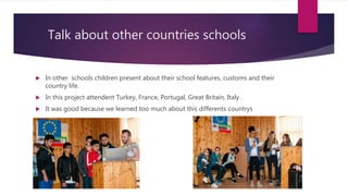 Talk about other countries schools
In other schools children present about their school features, customs and their
country life.
In this project attendent Turkey, France, Portugal, Great Britain, Italy .
It was good because we learned too much about this differents countrys