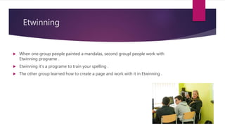 Etwinning
When one group people painted a mandalas, second groupl people work with
Etwinning programe .
Etwinning it‘s a programe to train your spelling .
The other group learned how to create a page and work with it in Etwinning .