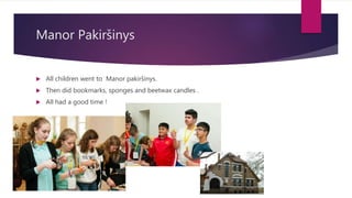 Manor Pakiršinys
 All children went to Manor pakiršinys.
 Then did bookmarks, sponges and beetwax candles .
 All had a good time !
 
