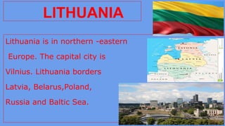 Lithuania is in northern -eastern
Europe. The capital city is
Vilnius. Lithuania borders
Latvia, Belarus,Poland,
Russia and Baltic Sea.
LITHUANIA
 