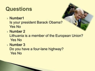  Number1
Is your president Barack Obama?
Yes No
 Number 2
Lithuania is a member of the European Union?
Yes No
 Number 3
Do you have a four-lane highway?
Yes No
 
