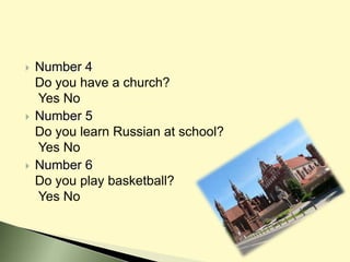  Number 4
Do you have a church?
Yes No
 Number 5
Do you learn Russian at school?
Yes No
 Number 6
Do you play basketball?
Yes No
 