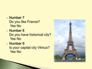  Number 7
Do you like France?
Yes No
 Number 8
Do you have historical city?
Yes No
 Number 9
Is your capital city Vilnius?
Yes No
 