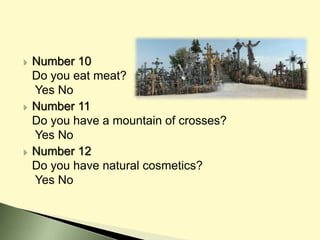  Number 10
Do you eat meat?
Yes No
 Number 11
Do you have a mountain of crosses?
Yes No
 Number 12
Do you have natural cosmetics?
Yes No
 