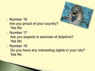  Number 16
Are you proud of your country?
Yes No
 Number 17
Are you experts in exercise of dolphins?
Yes No
 Number 18
Do you have any interesting sights in your city?
Yes No
 