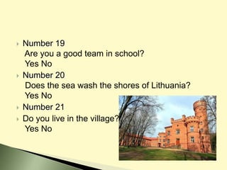  Number 19
Are you a good team in school?
Yes No
 Number 20
Does the sea wash the shores of Lithuania?
Yes No
 Number 21
 Do you live in the village?
Yes No
 