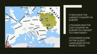 ITWAS ONCETHE
LARGEST COUNTRY IN
EUROPE
LITHUANIAWASTHE
LAST COUNTRY IN
EUROPETO CONVERT
TO CHRISTIANITY
LITHUANIAN IS ONE
OFTHE OLDEST
LANGUAGES INTHE
WORLDTODAY.
 