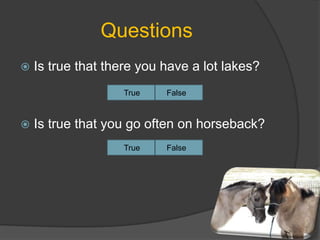 Questions
 Is true that there you have a lot lakes?
 Is true that you go often on horseback?
True False
True False
 