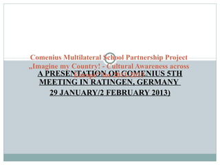 A PRESENTATION OF COMENIUS 5TH
MEETING IN RATINGEN, GERMANY
29 JANUARY/2 FEBRUARY 2013)
Comenius Multilateral School Partnership Project
„Imagine my Country! - Cultural Awareness across
Europe” for 2011-2013
 