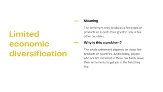 Meaning
The settlement only produces a few types of
products or exports their good to only a few
other countries.
Why is this a problem?
The whole settlement depends on those few
products or countries. Additionally, people
who are not intrested in those few fields leave
their settlements to get job in the field they
like.
Limited
economic
diversification
 