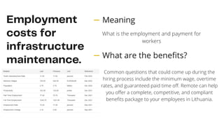 Employment
costs for
infrastructure
maintenance.
Common questions that could come up during the
hiring process include the minimum wage, overtime
rates, and guaranteed paid time off. Remote can help
you offer a complete, competitive, and compliant
benefits package to your employees in Lithuania.
Meaning
What are the benefits?
What is the employment and payment for
workers
 