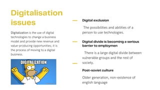 Digital exclusion
The possibilities and abilities of a
person to use technologies.
Digital divide is becoming a serious
barrier to employmen
There is a large digital divide between
vulnerable groups and the rest of
society.
Post-soviet culture
Older generation, non-existence of
english language
Digitalisation
issues
Digitalization is the use of digital
technologies to change a business
model and provide new revenue and
value-producing opportunities; it is
the process of moving to a digital
business.
 