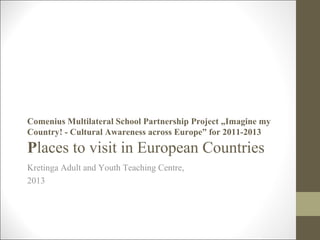 Comenius Multilateral School Partnership Project „Imagine my
Country! - Cultural Awareness across Europe” for 2011-2013
Places to visit in European Countries
Kretinga Adult and Youth Teaching Centre,
2013
 