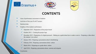 CONTENTS
 Aims of performance assessment of students
 Activities of first year FLwICT project
 Statistical data
 Graphics of the students’performance
 September 2015 - Preparation of the project board
 October 2015 - Creating the project logo
 December 2015 - Preparation of a digital postcard – Making an e-guide about how to make a movie – Preparing a video about
the students’ own school
 January 2016 - Preparing a presentation about Cyberbullying
 February 2016 - Preparing a presentation about culture
 March 2016 - Preparing an e-guide about culture
 April 2016 - Preparing a presentation about customs and etiquette
 Conclusions
 