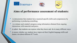 Aims of performance assessment of students:
• to demonstrate that students have mastered specific skills and competencies by
performing or producing something;
• to evaluate each student's progress using information obtained from ongoing
interactions with materials and peers;
• to admit that students can express what they know and do in many different ways;
• to assess whether our students have improved their English language skills and
learnt a lot about different ICT tools.
 