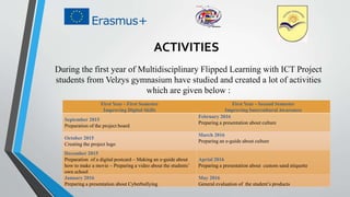 ACTIVITIES
During the first year of Multidisciplinary Flipped Learning with ICT Project
students from Velzys gymnasium have studied and created a lot of activities
which are given below :
First Year - First Semester
Improving Digital Skills
First Year - Second Semester
Improving Intercultural Awareness
September 2015
Preparation of the project board
February 2016
Preparing a presentation about culture
October 2015
Creating the project logo
March 2016
Preparing an e-guide about culture
December 2015
Preparation of a digital postcard – Making an e-guide about
how to make a movie – Preparing a video about the students’
own school
Aprial 2016
Preparing a presentation about custom sand etiquette
January 2016
Preparing a presentation about Cyberbullying
May 2016
General evaluation of the student’s products
 