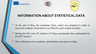 INFORMATION ABOUT STATISTICAL DATA
• At the end of May, the evaluation form, which was prepared in order to
assess the students’ all products was filled for each student monthly;
• During the first year, 20 students of Velzys gymnasium have participated in
FLwICT project;
• The evaluations of our students’ performances are given in chats.
 