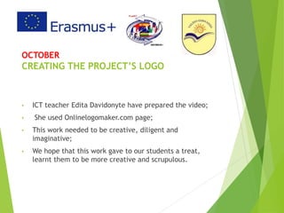OCTOBER
CREATING THE PROJECT’S LOGO
• ICT teacher Edita Davidonyte have prepared the video;
• She used Onlinelogomaker.com page;
• This work needed to be creative, diligent and
imaginative;
• We hope that this work gave to our students a treat,
learnt them to be more creative and scrupulous.
 
